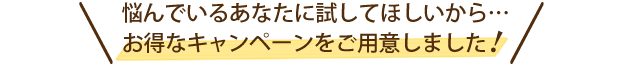 悩んでいるあなたに試してほしいから...お得なキャンペーンをご用意しました！