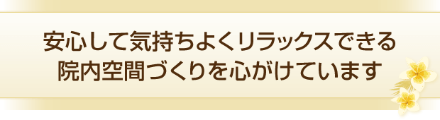 安心して気持ちよくリラックスできる院内空間づくりを心がけています